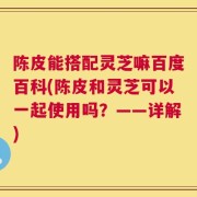 陈皮能搭配灵芝嘛百度百科(陈皮和灵芝可以一起使用吗？——详解)