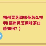 福州灵芝调味茶怎么样啊(福州灵芝调味茶口感如何？)