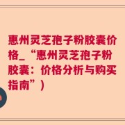惠州灵芝孢子粉胶囊价格_“惠州灵芝孢子粉胶囊：价格分析与购买指南”)