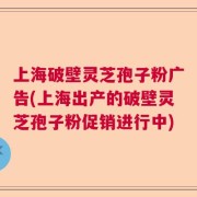 上海破壁灵芝孢子粉广告(上海出产的破壁灵芝孢子粉促销进行中)