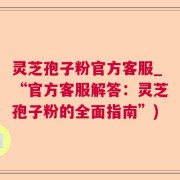 灵芝孢子粉官方客服_“官方客服解答：灵芝孢子粉的全面指南”)