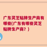 广东灵芝贴牌生产商有哪些(广东有哪些灵芝贴牌生产商？)