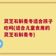 灵芝石斛麦冬适合孩子吃吗(适合儿童食用的灵芝石斛麦冬)