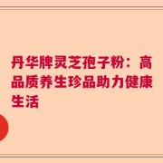 丹华牌灵芝孢子粉：高品质养生珍品助力健康生活