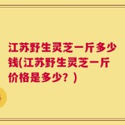 江苏野生灵芝一斤多少钱(江苏野生灵芝一斤价格是多少？)