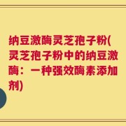 纳豆激酶灵芝孢子粉(灵芝孢子粉中的纳豆激酶：一种强效酶素添加剂)