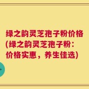 绿之韵灵芝孢子粉价格(绿之韵灵芝孢子粉：价格实惠，养生佳选)