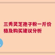 三秀灵芝孢子粉一斤价格及购买建议分析