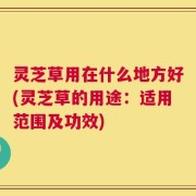 灵芝草用在什么地方好(灵芝草的用途：适用范围及功效)
