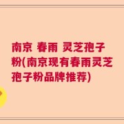 南京 春雨 灵芝孢子粉(南京现有春雨灵芝孢子粉品牌推荐)