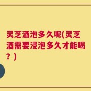灵芝酒泡多久呢(灵芝酒需要浸泡多久才能喝？)
