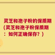 灵芝和孢子粉的保质期(灵芝和孢子粉保质期：如何正确保存？)