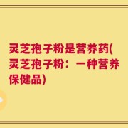 灵芝孢子粉是营养药(灵芝孢子粉：一种营养保健品)