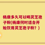杨康多久可以喝灵芝孢子粉(杨康何时适合开始饮用灵芝孢子粉？)