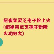 纽崔莱灵芝孢子粉上火(纽崔莱灵芝孢子粉降火功效大)
