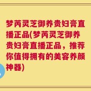 梦芮灵芝御养贵妇膏直播正品(梦芮灵芝御养贵妇膏直播正品，推荐你值得拥有的美容养颜神器)