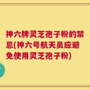 神六牌灵芝孢子粉的禁忌(神六号航天员应避免使用灵芝孢子粉)