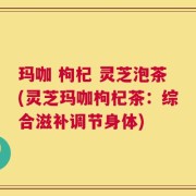 玛咖 枸杞 灵芝泡茶(灵芝玛咖枸杞茶：综合滋补调节身体)