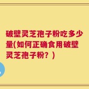 破壁灵芝孢子粉吃多少量(如何正确食用破壁灵芝孢子粉？)