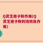 Q灵芝孢子粉作用(Q灵芝孢子粉的功效及作用)