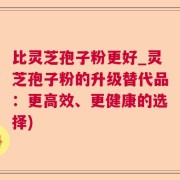 比灵芝孢子粉更好_灵芝孢子粉的升级替代品：更高效、更健康的选择)