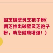 国芝破壁灵芝孢子粉(国芝推出破壁灵芝孢子粉，助您健康增强！)