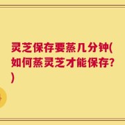 灵芝保存要蒸几分钟(如何蒸灵芝才能保存？)