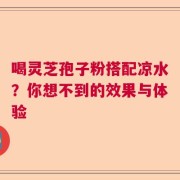 喝灵芝孢子粉搭配凉水？你想不到的效果与体验