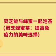灵芝能与蜂蜜一起泡茶(灵芝蜂蜜茶：提高免疫力的美味选择)