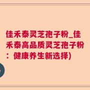 佳禾泰灵芝孢子粉_佳禾泰高品质灵芝孢子粉：健康养生新选择)