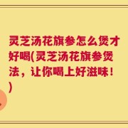 灵芝汤花旗参怎么煲才好喝(灵芝汤花旗参煲法，让你喝上好滋味！)