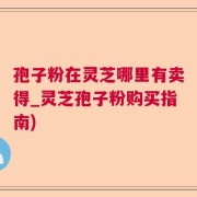 孢子粉在灵芝哪里有卖得_灵芝孢子粉购买指南)
