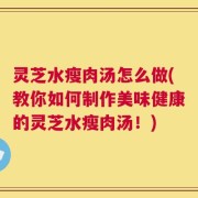 灵芝水瘦肉汤怎么做(教你如何制作美味健康的灵芝水瘦肉汤！)
