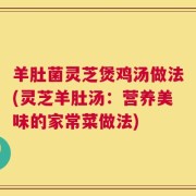 羊肚菌灵芝煲鸡汤做法(灵芝羊肚汤：营养美味的家常菜做法)