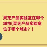 灵芝产品实验室在哪个城市(灵芝产品实验室位于哪个城市？)