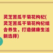 灵芝苦瓜干菊花枸杞(灵芝苦瓜干菊花枸杞组合养生，打造健康生活新选择)