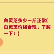 白灵芝多少一斤正常(白灵芝价格合理，了解一下！)
