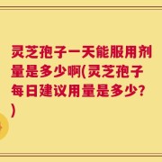 灵芝孢子一天能服用剂量是多少啊(灵芝孢子每日建议用量是多少？)