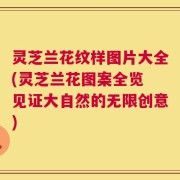 灵芝兰花纹样图片大全(灵芝兰花图案全览 见证大自然的无限创意)