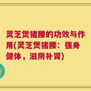 灵芝煲猪腰的功效与作用(灵芝煲猪腰：强身健体，滋阴补肾)