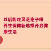 以后能吃灵芝孢子粉 养生保健新选择开启健康生活