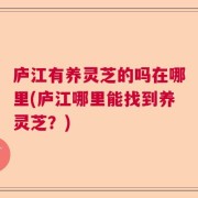 庐江有养灵芝的吗在哪里(庐江哪里能找到养灵芝？)