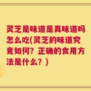 灵芝是味道是真味道吗怎么吃(灵芝的味道究竟如何？正确的食用方法是什么？)