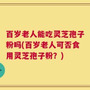 百岁老人能吃灵芝孢子粉吗(百岁老人可否食用灵芝孢子粉？)