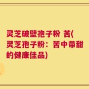 灵芝破壁孢子粉 苦(灵芝孢子粉：苦中带甜的健康佳品)