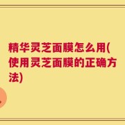 精华灵芝面膜怎么用(使用灵芝面膜的正确方法)