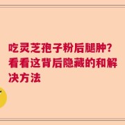 吃灵芝孢子粉后腿肿？看看这背后隐藏的和解决方法