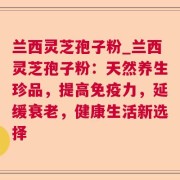 兰西灵芝孢子粉_兰西灵芝孢子粉：天然养生珍品，提高免疫力，延缓衰老，健康生活新选择