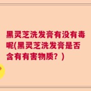 黑灵芝洗发膏有没有毒呢(黑灵芝洗发膏是否含有有害物质？)