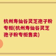 杭州寿仙谷灵芝孢子粉专柜(杭州寿仙谷灵芝孢子粉专柜售卖)